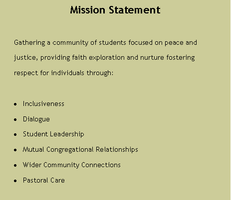 Text Box: Mission StatementGathering a community of students focused on peace and justice, providing faith exploration and nurture fosteringrespect for individuals through:InclusivenessDialogueStudent LeadershipMutual Congregational RelationshipsWider Community ConnectionsPastoral Care